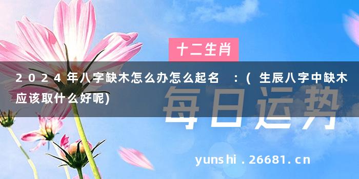 2024年八字缺木怎么办怎么起名 :(生辰八字中缺木应该取什么好呢)